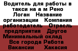 Водитель для работы в такси на а/м Рено-Логан › Название организации ­ Компания-работодатель › Отрасль предприятия ­ Другое › Минимальный оклад ­ 1 - Все города Работа » Вакансии   . Хакасия респ.